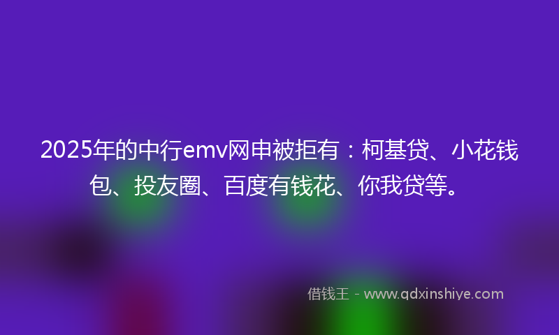 2025年的中行emv网申被拒有：柯基贷、小花钱包、投友圈、百度有钱花、你我贷等。