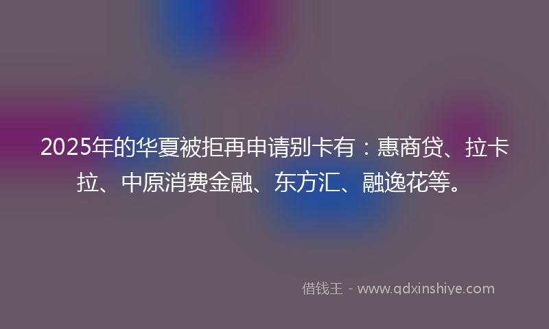 2025年的华夏被拒再申请别卡有：惠商贷、拉卡拉、中原消费金融、东方汇、融逸花等。