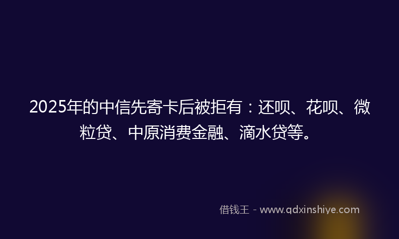 2025年的中信先寄卡后被拒有：还呗、花呗、微粒贷、中原消费金融、滴水贷等。