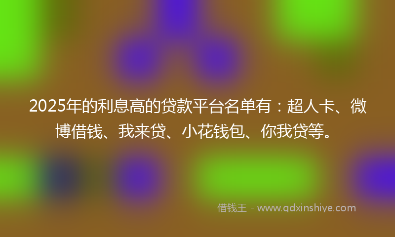 2025年的利息高的贷款平台名单有：超人卡、微博借钱、我来贷、小花钱包、你我贷等。
