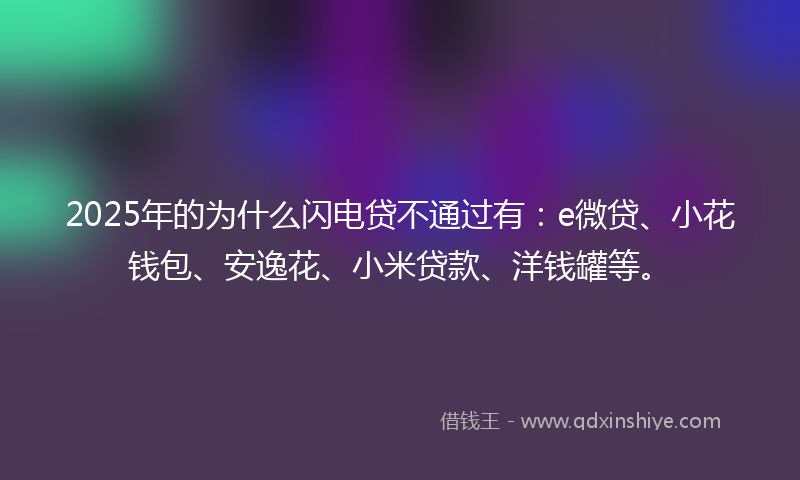 2025年的为什么闪电贷不通过有：e微贷、小花钱包、安逸花、小米贷款、洋钱罐等。