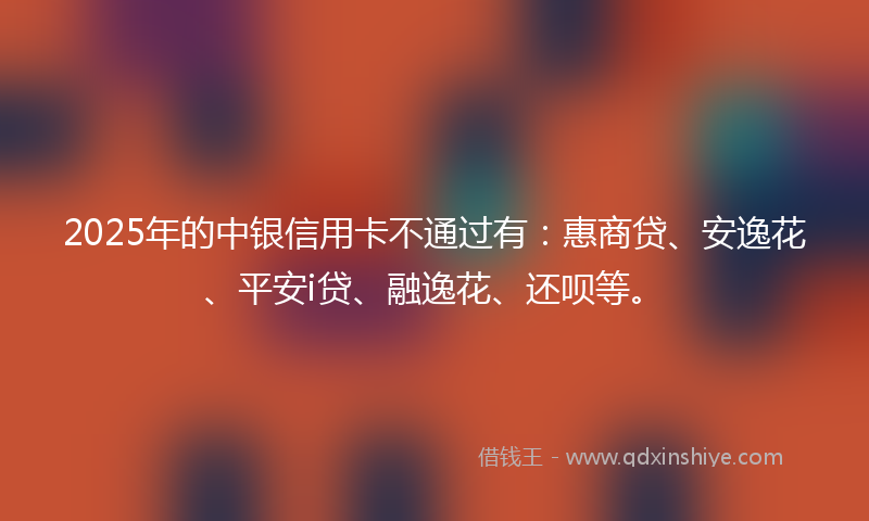 2025年的中银信用卡不通过有：惠商贷、安逸花、平安i贷、融逸花、还呗等。