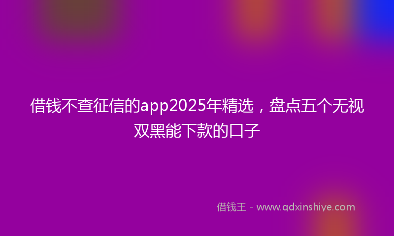 借钱不查征信的app2025年精选，盘点五个无视双黑能下款的口子