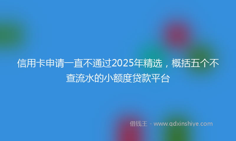 信用卡申请一直不通过2025年精选，概括五个不查流水的小额度贷款平台
