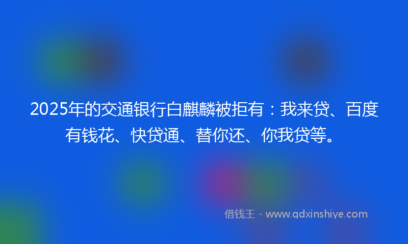 2025年的交通银行白麒麟被拒有：我来贷、百度有钱花、快贷通、替你还、你我贷等。