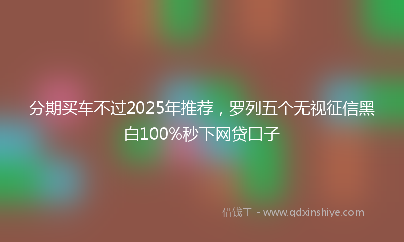 分期买车不过2025年推荐，罗列五个无视征信黑白100%秒下网贷口子
