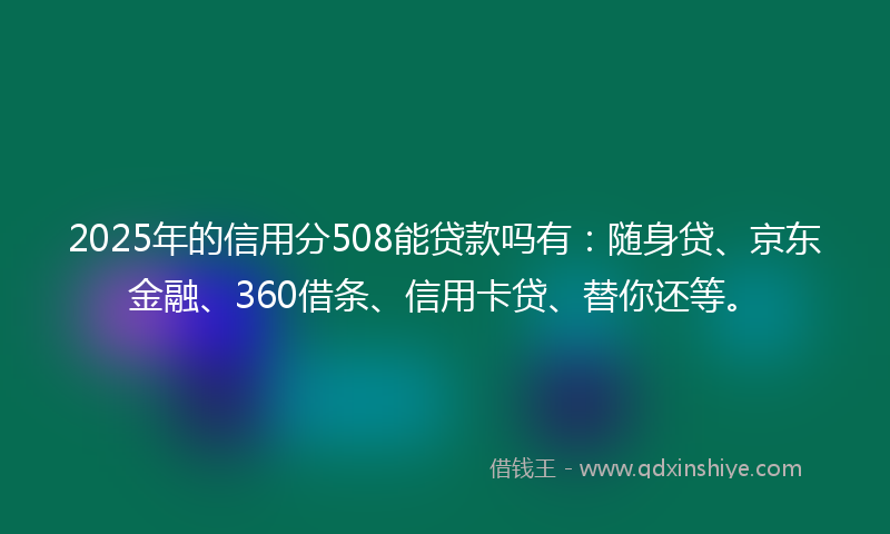 2025年的信用分508能贷款吗有：随身贷、京东金融、360借条、信用卡贷、替你还等。