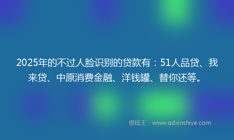 2025年的不过人脸识别的贷款有：51人品贷、我来贷、中原消费金融、洋钱罐、替你还等。