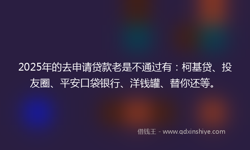 2025年的去申请贷款老是不通过有：柯基贷、投友圈、平安口袋银行、洋钱罐、替你还等。
