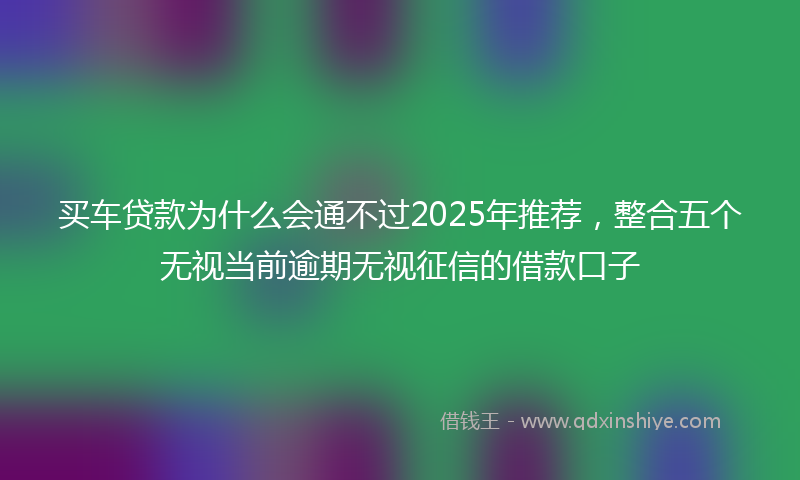 买车贷款为什么会通不过2025年推荐，整合五个无视当前逾期无视征信的借款口子