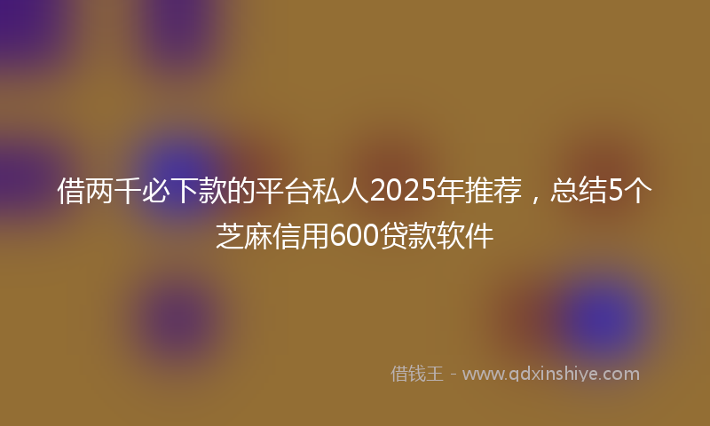 借两千必下款的平台私人2025年推荐，总结5个芝麻信用600贷款软件