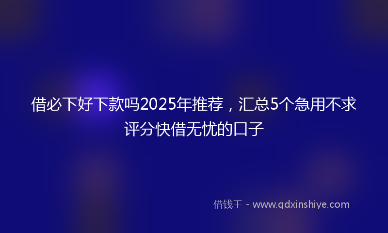 借必下好下款吗2025年推荐，汇总5个急用不求评分快借无忧的口子