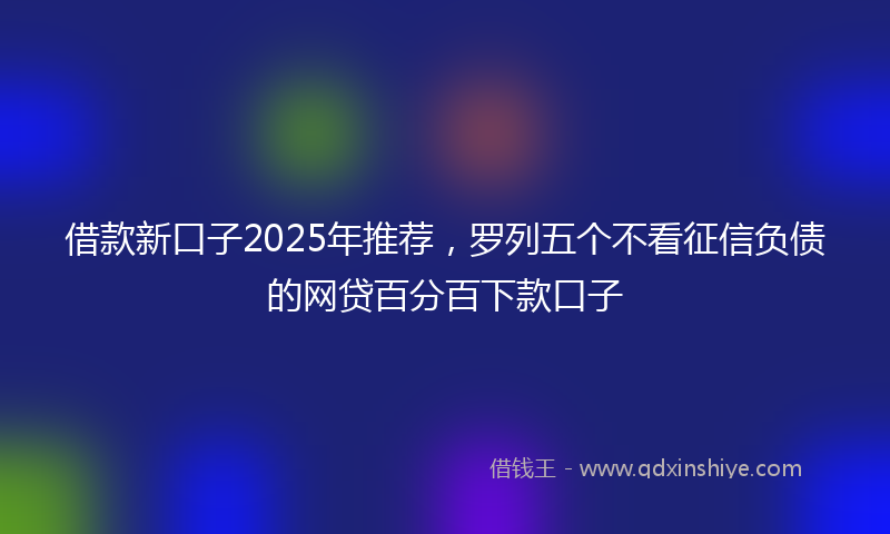 借款新口子2025年推荐，罗列五个不看征信负债的网贷百分百下款口子