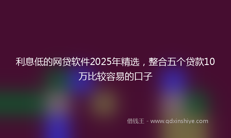 利息低的网贷软件2025年精选，整合五个贷款10万比较容易的口子