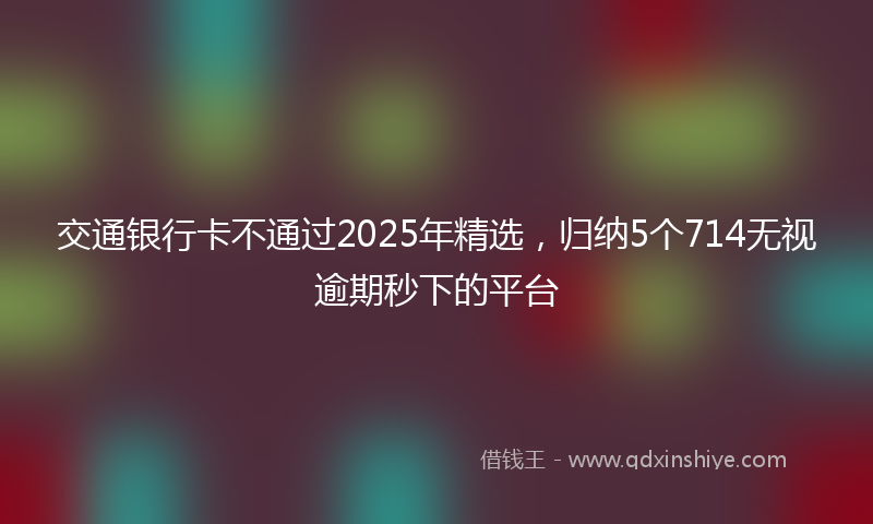 交通银行卡不通过2025年精选，归纳5个714无视逾期秒下的平台
