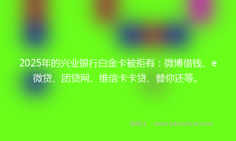 2025年的兴业银行白金卡被拒有：微博借钱、e微贷、团贷网、维信卡卡贷、替你还等。