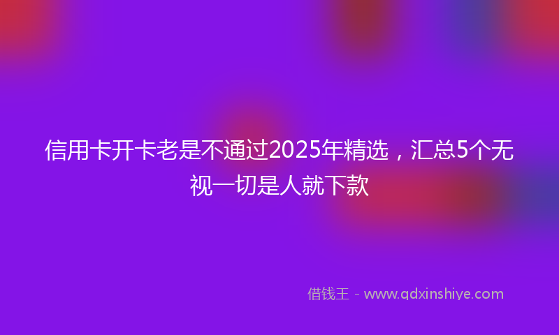 信用卡开卡老是不通过2025年精选，汇总5个无视一切是人就下款