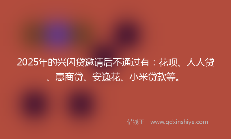 2025年的兴闪贷邀请后不通过有：花呗、人人贷、惠商贷、安逸花、小米贷款等。