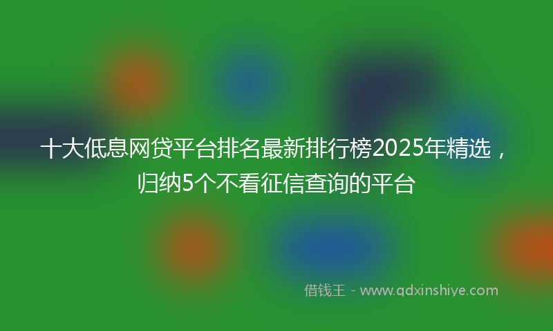 十大低息网贷平台排名最新排行榜2025年精选，归纳5个不看征信查询的平台
