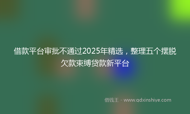 借款平台审批不通过2025年精选，整理五个摆脱欠款束缚贷款新平台