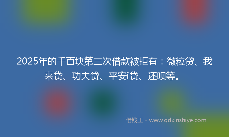 2025年的千百块第三次借款被拒有：微粒贷、我来贷、功夫贷、平安i贷、还呗等。