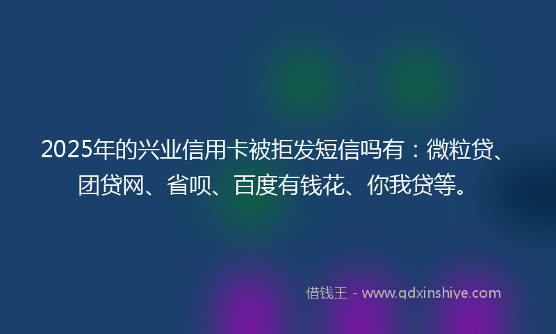 2025年的兴业信用卡被拒发短信吗有：微粒贷、团贷网、省呗、百度有钱花、你我贷等。