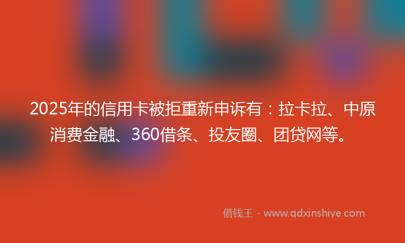 2025年的信用卡被拒重新申诉有：拉卡拉、中原消费金融、360借条、投友圈、团贷网等。