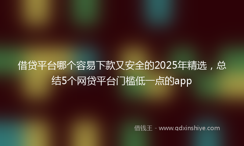 借贷平台哪个容易下款又安全的2025年精选，总结5个网贷平台门槛低一点的app