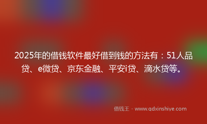 2025年的借钱软件最好借到钱的方法有：51人品贷、e微贷、京东金融、平安i贷、滴水贷等。