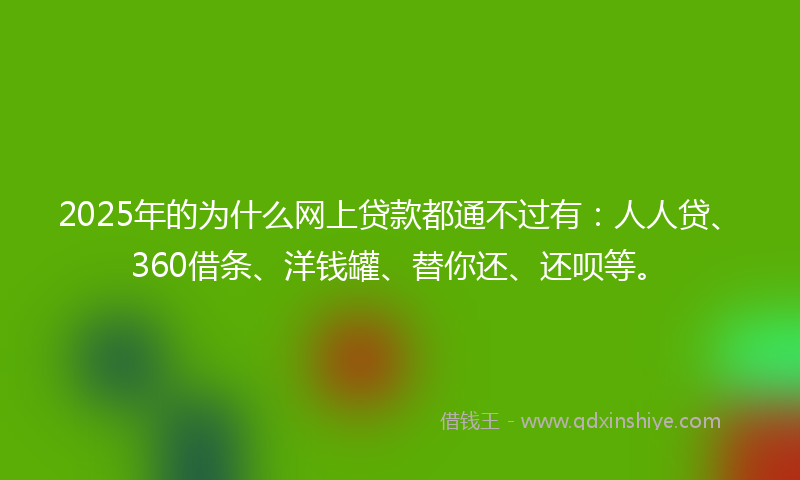 2025年的为什么网上贷款都通不过有：人人贷、360借条、洋钱罐、替你还、还呗等。