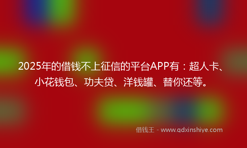 2025年的借钱不上征信的平台APP有：超人卡、小花钱包、功夫贷、洋钱罐、替你还等。