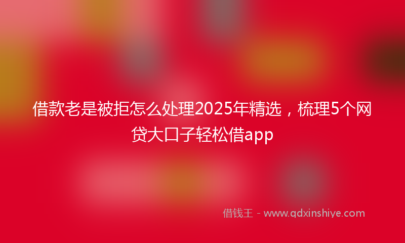 借款老是被拒怎么处理2025年精选，梳理5个网贷大口子轻松借app