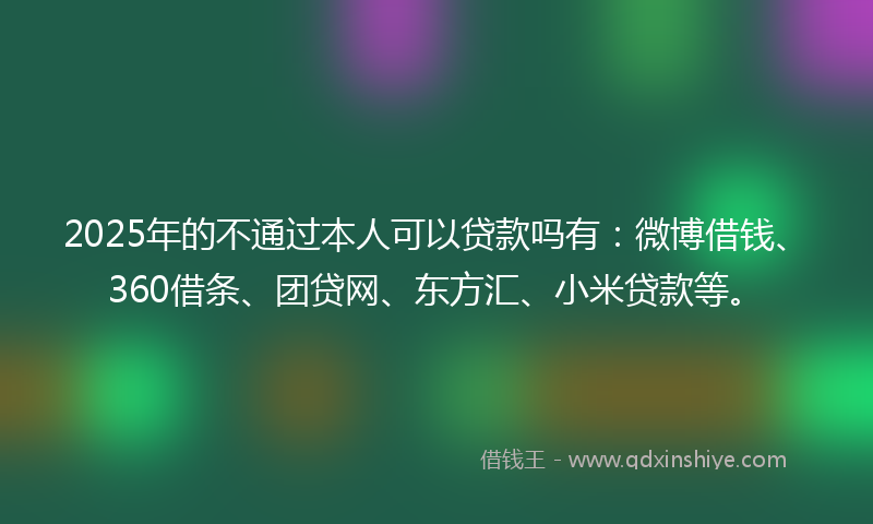 2025年的不通过本人可以贷款吗有：微博借钱、360借条、团贷网、东方汇、小米贷款等。