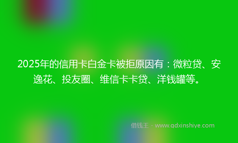 2025年的信用卡白金卡被拒原因有：微粒贷、安逸花、投友圈、维信卡卡贷、洋钱罐等。