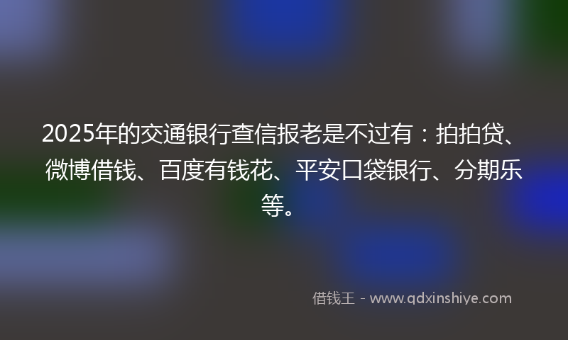 2025年的交通银行查信报老是不过有：拍拍贷、微博借钱、百度有钱花、平安口袋银行、分期乐等。