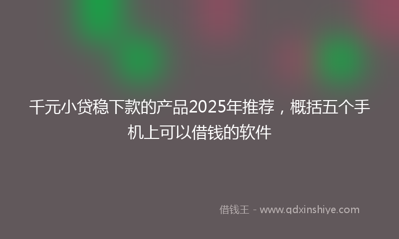 千元小贷稳下款的产品2025年推荐，概括五个手机上可以借钱的软件