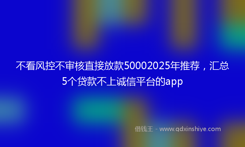 不看风控不审核直接放款50002025年推荐，汇总5个贷款不上诚信平台的app