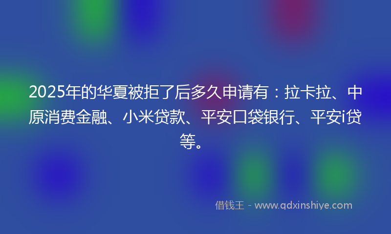 2025年的华夏被拒了后多久申请有：拉卡拉、中原消费金融、小米贷款、平安口袋银行、平安i贷等。