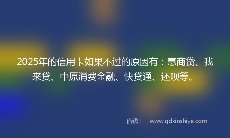 2025年的信用卡如果不过的原因有：惠商贷、我来贷、中原消费金融、快贷通、还呗等。