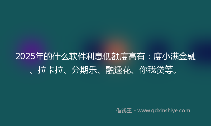 2025年的什么软件利息低额度高有：度小满金融、拉卡拉、分期乐、融逸花、你我贷等。