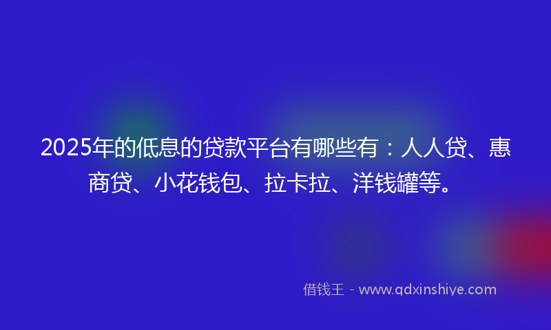 2025年的低息的贷款平台有哪些有：人人贷、惠商贷、小花钱包、拉卡拉、洋钱罐等。