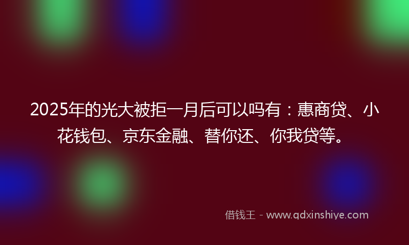 2025年的光大被拒一月后可以吗有：惠商贷、小花钱包、京东金融、替你还、你我贷等。