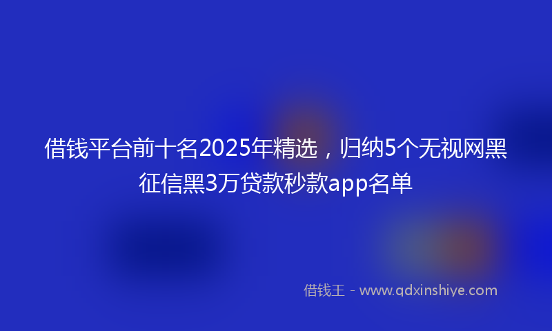 借钱平台前十名2025年精选，归纳5个无视网黑征信黑3万贷款秒款app名单