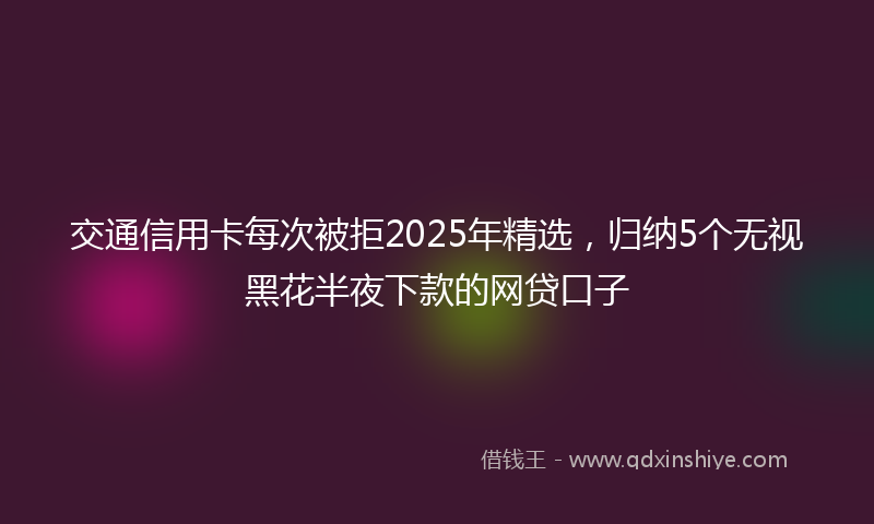 交通信用卡每次被拒2025年精选，归纳5个无视黑花半夜下款的网贷口子