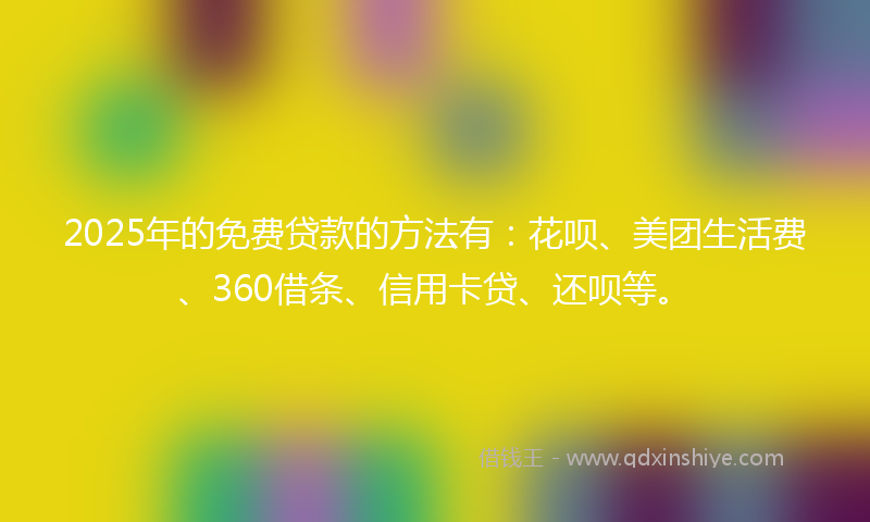 2025年的免费贷款的方法有：花呗、美团生活费、360借条、信用卡贷、还呗等。
