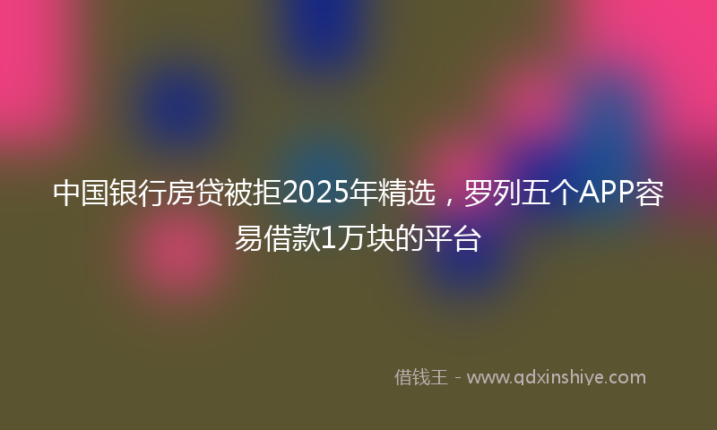 中国银行房贷被拒2025年精选，罗列五个APP容易借款1万块的平台