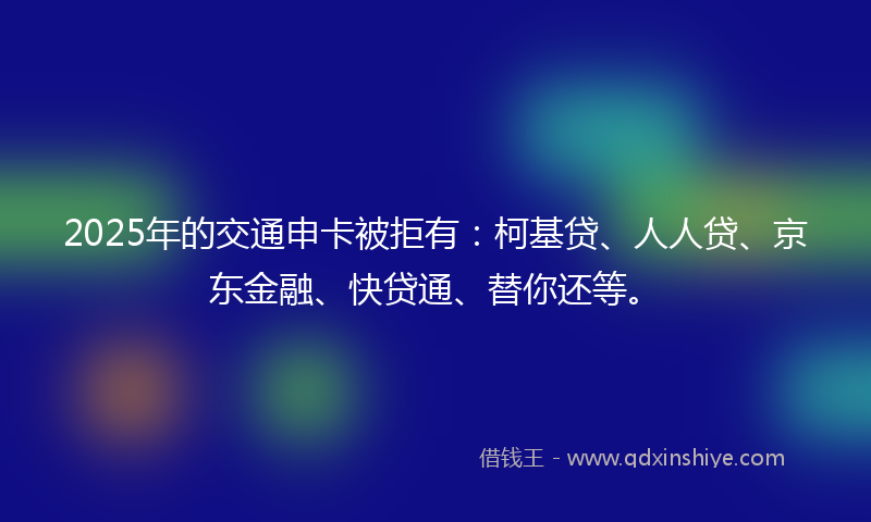 2025年的交通申卡被拒有：柯基贷、人人贷、京东金融、快贷通、替你还等。