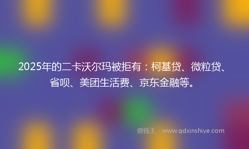 2025年的二卡沃尔玛被拒有：柯基贷、微粒贷、省呗、美团生活费、京东金融等。