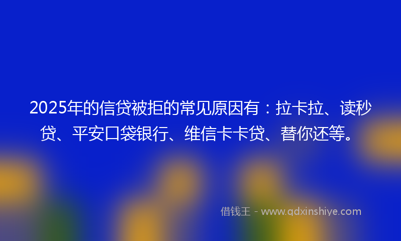 2025年的信贷被拒的常见原因有：拉卡拉、读秒贷、平安口袋银行、维信卡卡贷、替你还等。