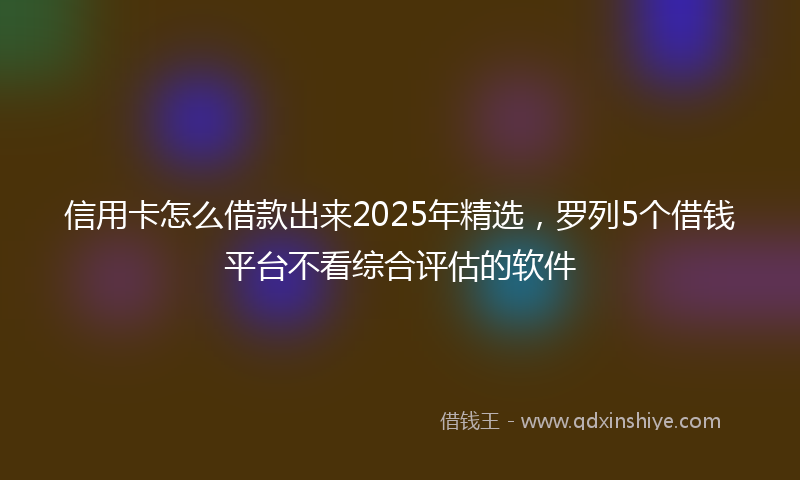 信用卡怎么借款出来2025年精选，罗列5个借钱平台不看综合评估的软件